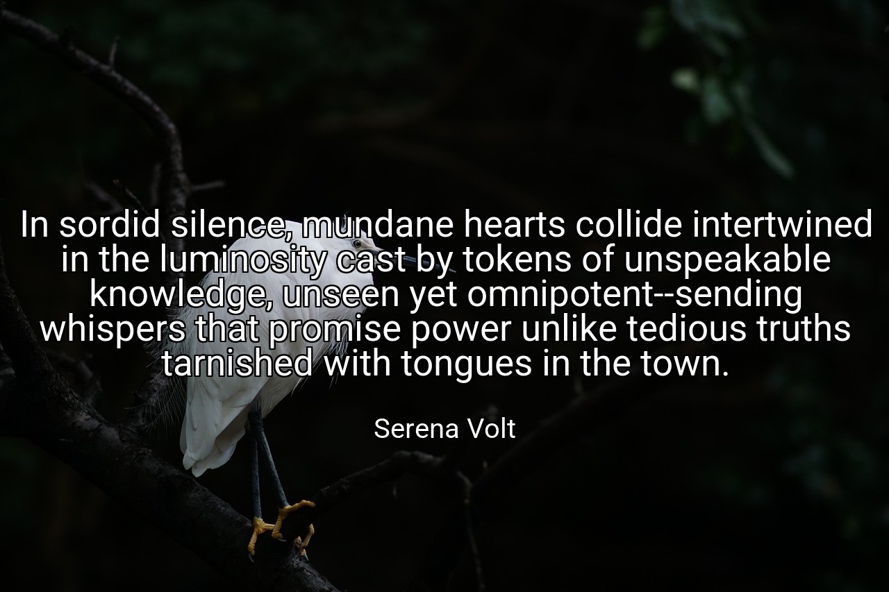 In sordid silence, mundane hearts collide intertwined in the luminosity cast by tokens of unspeakable knowledge, unseen yet omnipotent--sending whispers that promise power unlike tedious truths tarnished with tongues in the town. - Serena Volt
