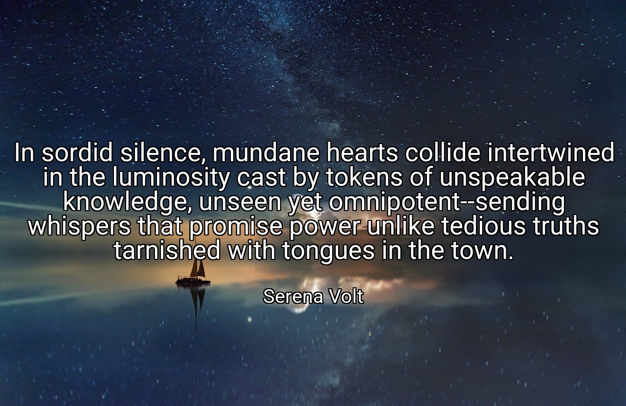 In sordid silence, mundane hearts collide intertwined in the luminosity cast by tokens of unspeakable knowledge, unseen yet omnipotent--sending whispers that promise power unlike tedious truths tarnished with tongues in the town. - Serena Volt