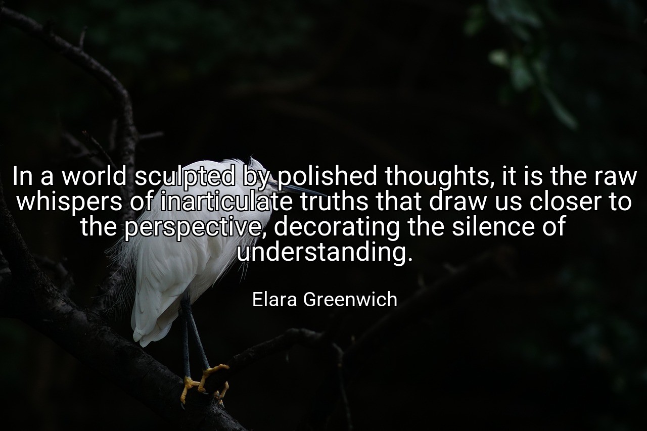 In a world sculpted by polished thoughts, it is the raw whispers of inarticulate truths that draw us closer to the perspective, decorating the silence of understanding. - Elara Greenwich
