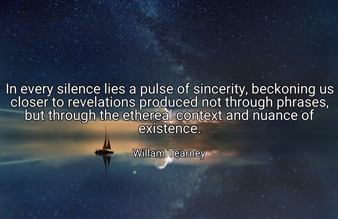 In every silence lies a pulse of sincerity, beckoning us closer to revelations produced not through phrases, but through the ethereal context and nuance of existence. - Willam Tearney