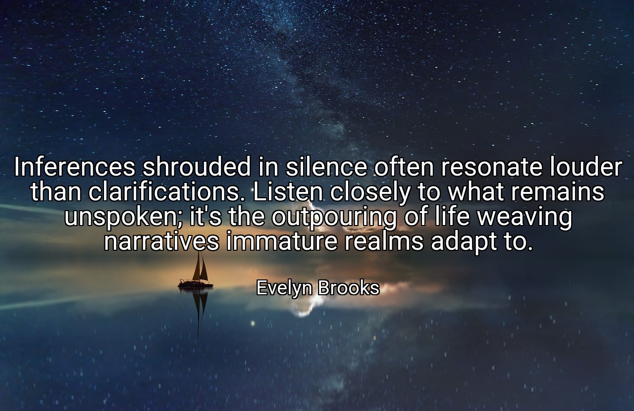 Inferences shrouded in silence often resonate louder than clarifications. Listen closely to what remains unspoken; it's the outpouring of life weaving narratives immature realms adapt to. - Evelyn Brooks