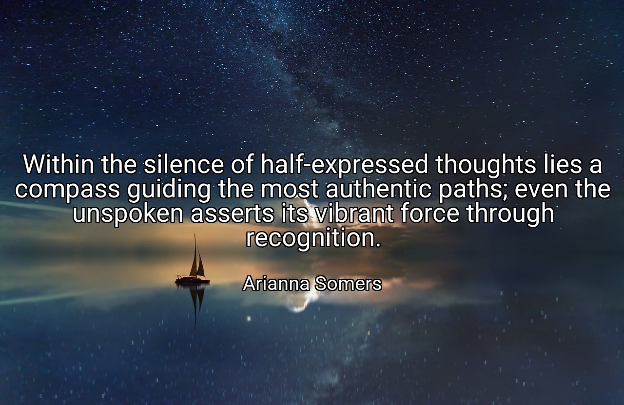 Within the silence of half-expressed thoughts lies a compass guiding the most authentic paths; even the unspoken asserts its vibrant force through recognition. - Arianna Somers