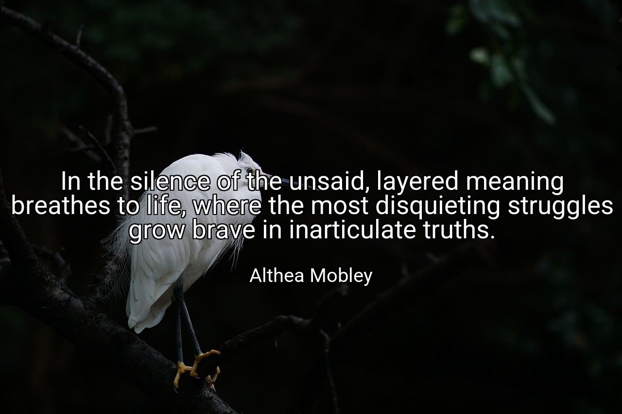 In the silence of the unsaid, layered meaning breathes to life, where the most disquieting struggles grow brave in inarticulate truths. - Althea Mobley