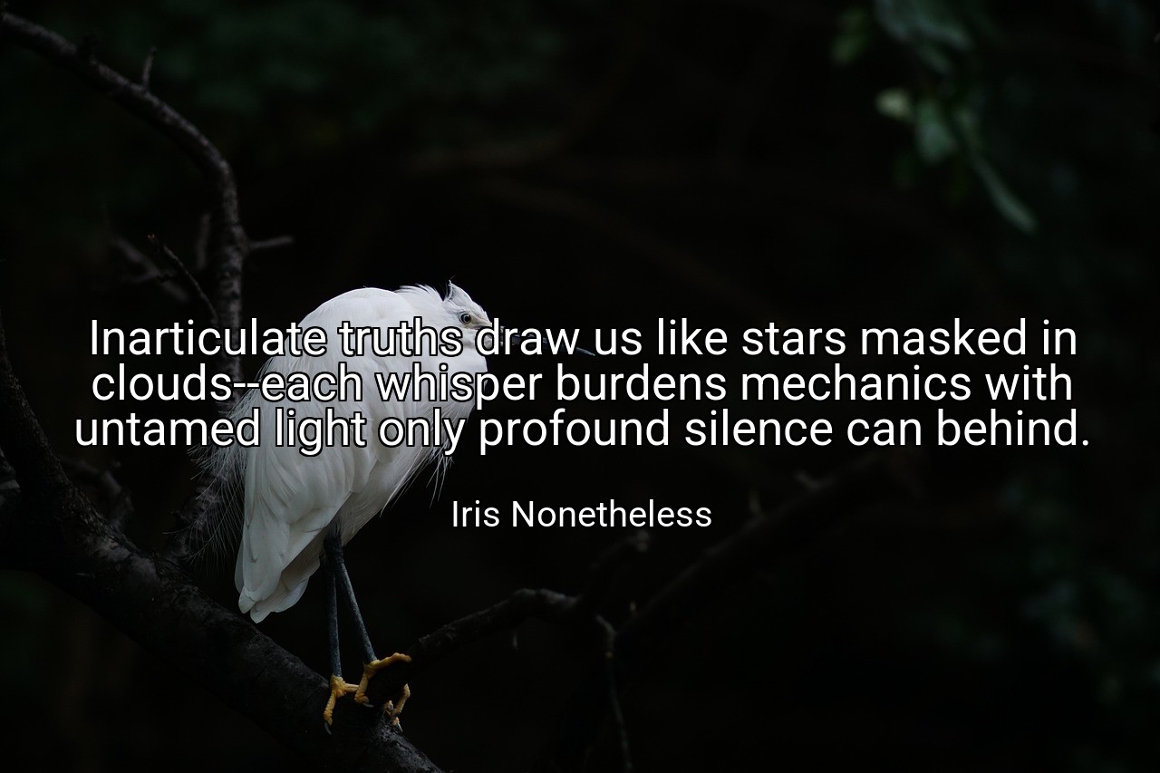 Inarticulate truths draw us like stars masked in clouds--each whisper burdens mechanics with untamed light only profound silence can behind. - Iris Nonetheless