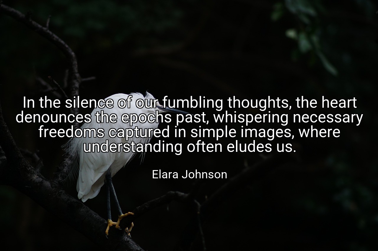 In the silence of our fumbling thoughts, the heart denounces the epochs past, whispering necessary freedoms captured in simple images, where understanding often eludes us. - Elara Johnson