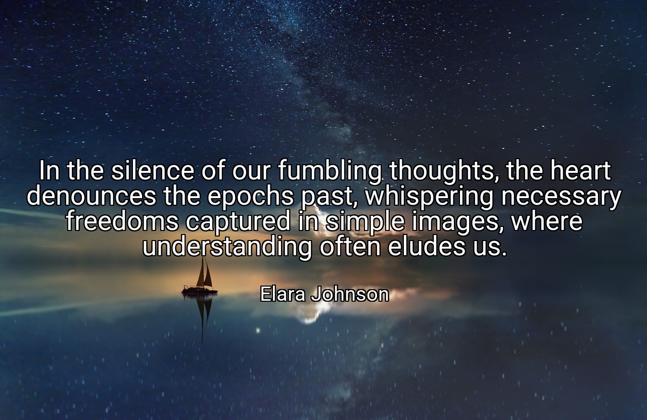 In the silence of our fumbling thoughts, the heart denounces the epochs past, whispering necessary freedoms captured in simple images, where understanding often eludes us. - Elara Johnson