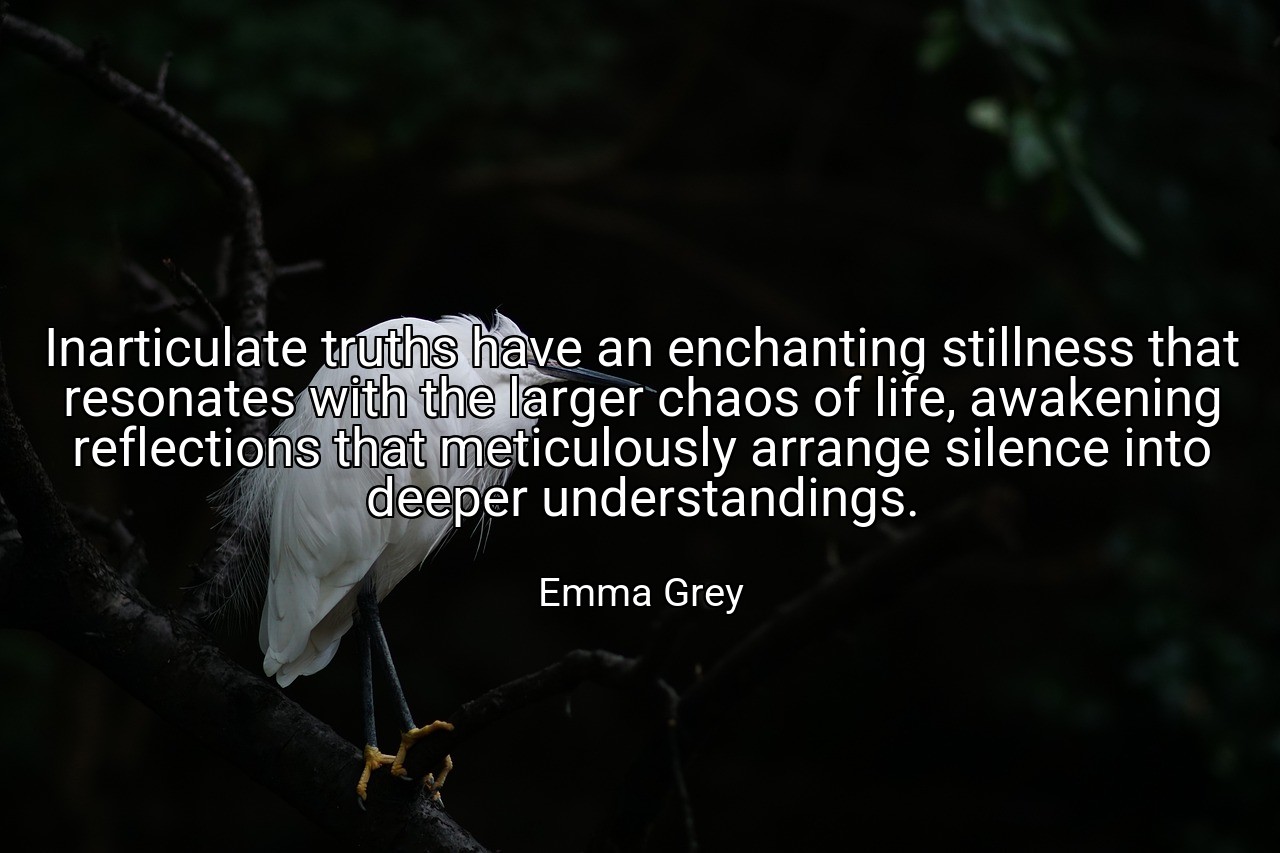 Inarticulate truths have an enchanting stillness that resonates with the larger chaos of life, awakening reflections that meticulously arrange silence into deeper understandings. - Emma Grey