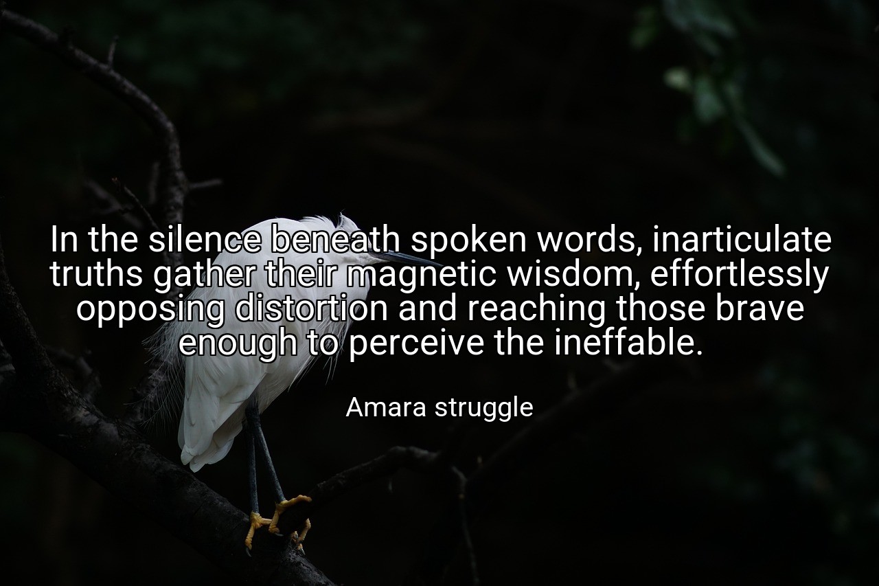 In the silence beneath spoken words, inarticulate truths gather their magnetic wisdom, effortlessly opposing distortion and reaching those brave enough to perceive the ineffable. - Amara struggle