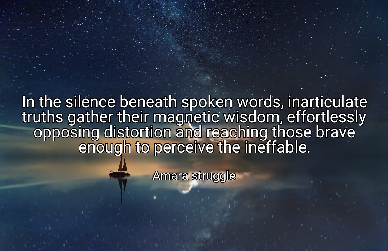 In the silence beneath spoken words, inarticulate truths gather their magnetic wisdom, effortlessly opposing distortion and reaching those brave enough to perceive the ineffable. - Amara struggle