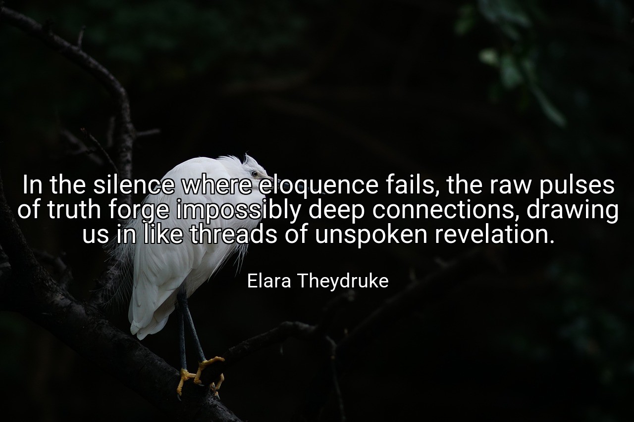 In the silence where eloquence fails, the raw pulses of truth forge impossibly deep connections, drawing us in like threads of unspoken revelation. - Elara Theydruke