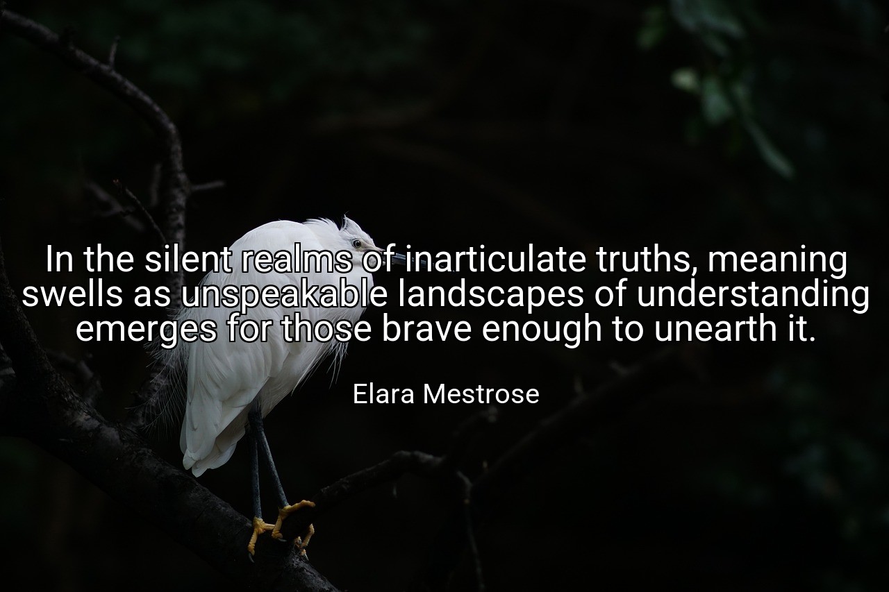 In the silent realms of inarticulate truths, meaning swells as unspeakable landscapes of understanding emerges for those brave enough to unearth it. - Elara Mestrose