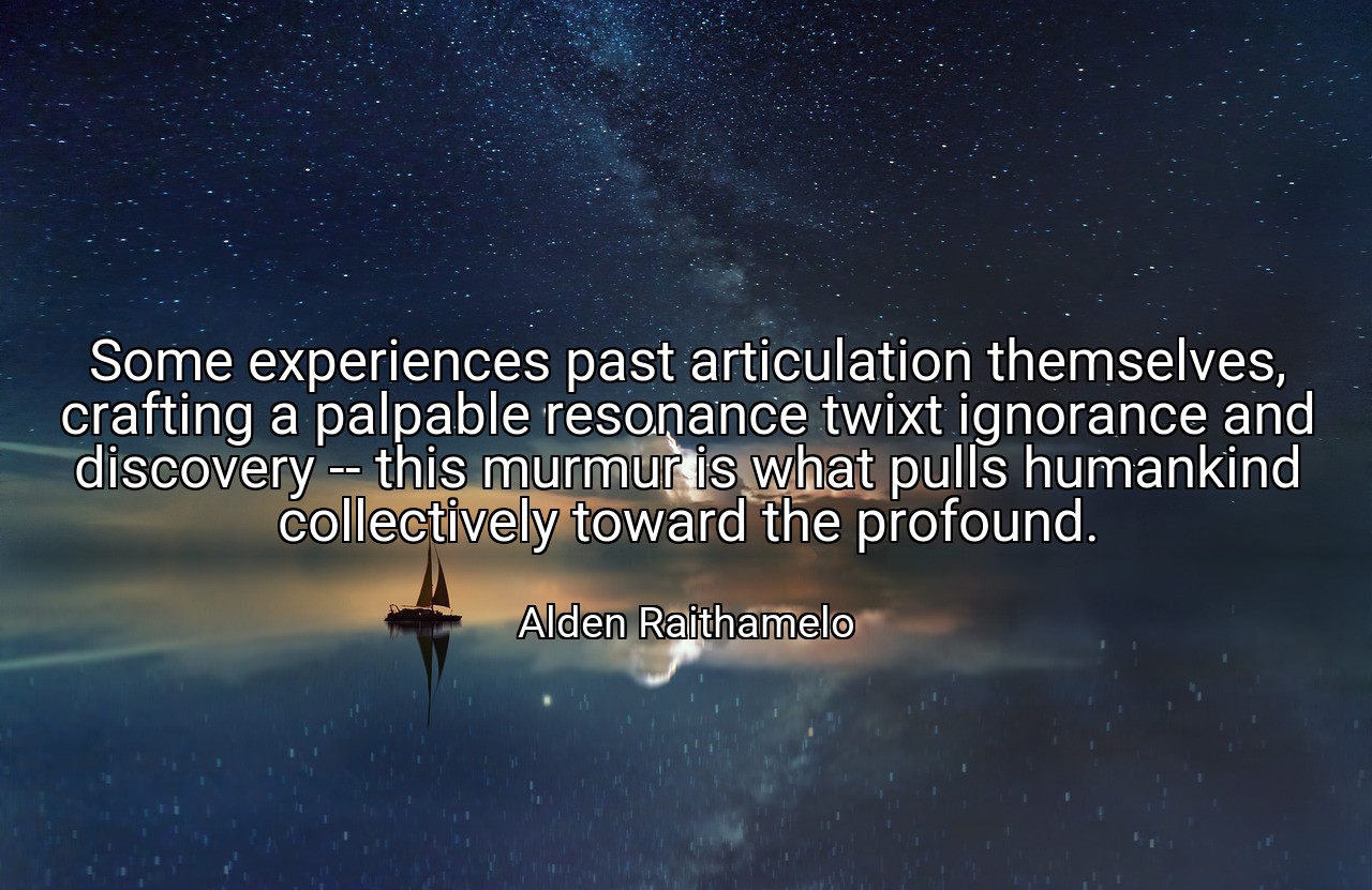 Some experiences past articulation themselves, crafting a palpable resonance twixt ignorance and discovery -- this murmur is what pulls humankind collectively toward the profound. - Alden Raithamelo