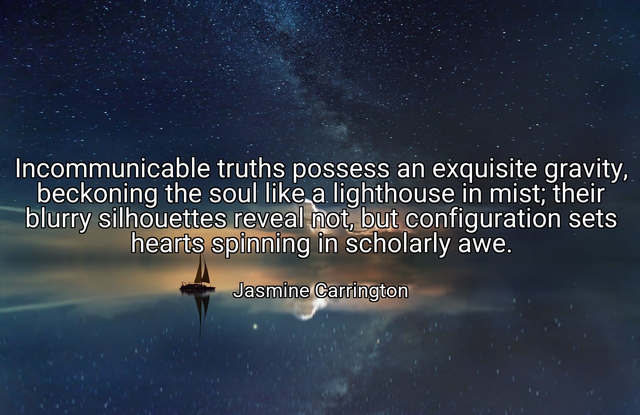 Incommunicable truths possess an exquisite gravity, beckoning the soul like a lighthouse in mist; their blurry silhouettes reveal not, but configuration sets hearts spinning in scholarly awe. - Jasmine Carrington