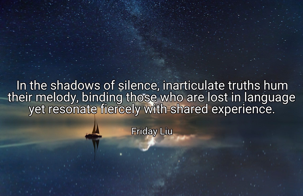 In the shadows of silence, inarticulate truths hum their melody, binding those who are lost in language yet resonate fiercely with shared experience. - Friday Liu