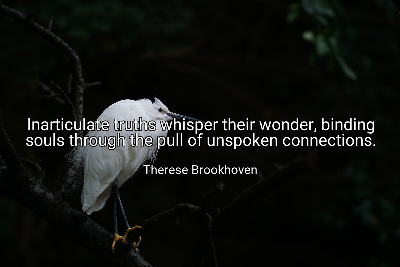 Inarticulate truths whisper their wonder, binding souls through the pull of unspoken connections. - Therese Brookhoven