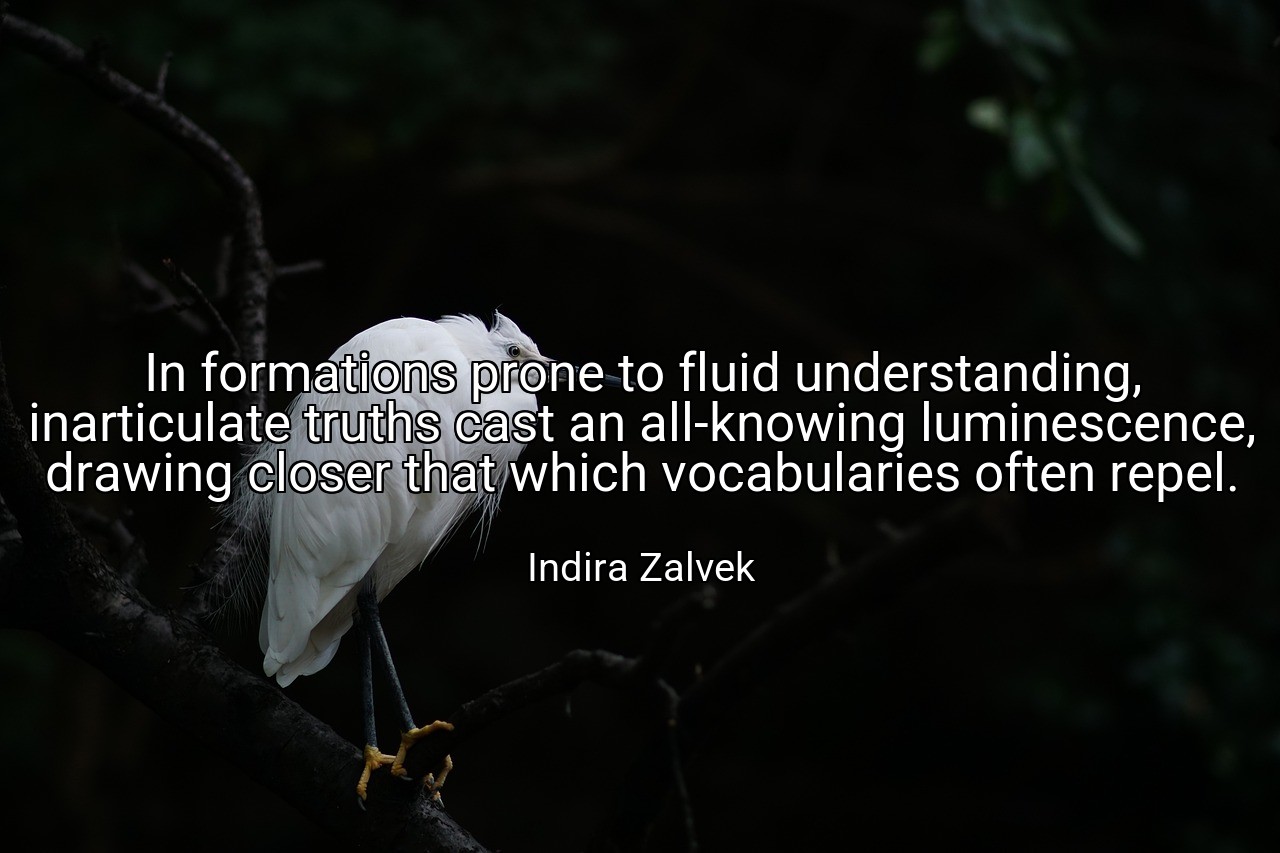 In formations prone to fluid understanding, inarticulate truths cast an all-knowing luminescence, drawing closer that which vocabularies often repel. - Indira Zalvek