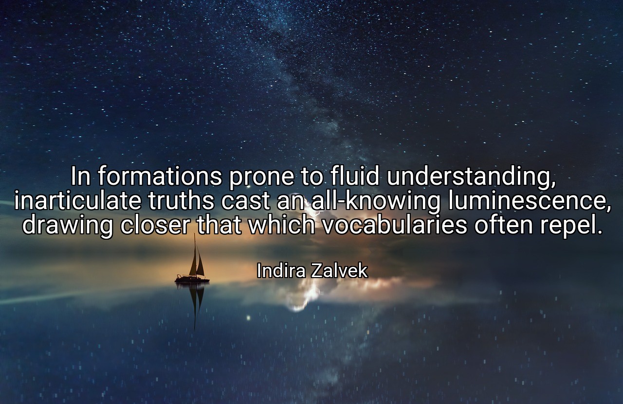In formations prone to fluid understanding, inarticulate truths cast an all-knowing luminescence, drawing closer that which vocabularies often repel. - Indira Zalvek