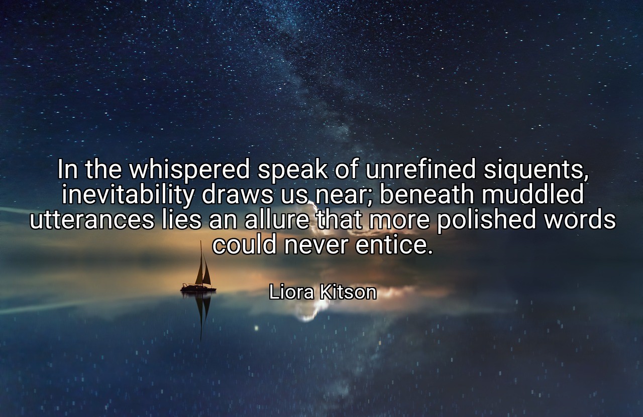 In the whispered speak of unrefined siquents, inevitability draws us near; beneath muddled utterances lies an allure that more polished words could never entice. - Liora Kitson