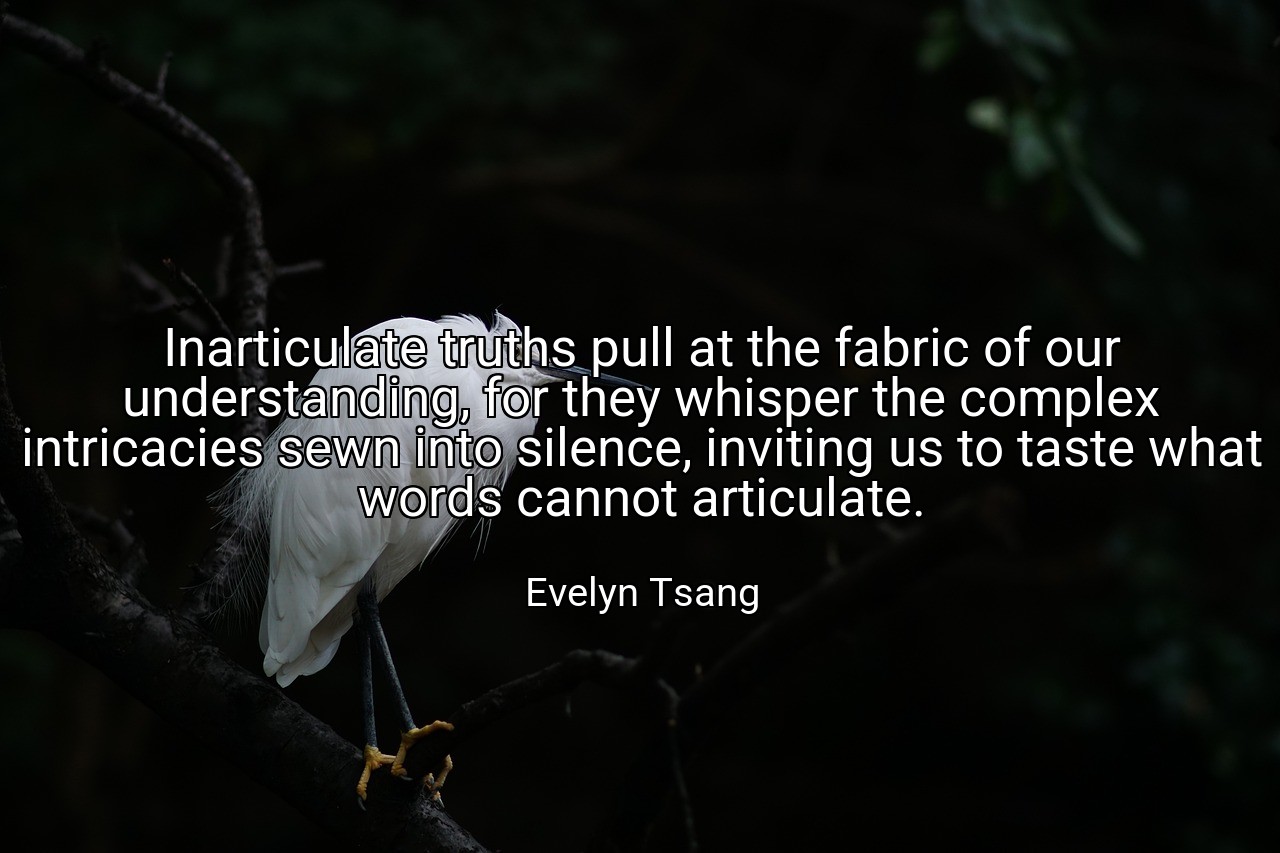 Inarticulate truths pull at the fabric of our understanding, for they whisper the complex intricacies sewn into silence, inviting us to taste what words cannot articulate. - Evelyn Tsang