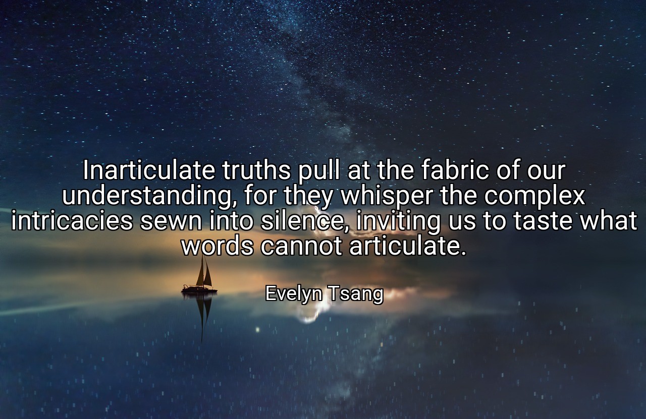 Inarticulate truths pull at the fabric of our understanding, for they whisper the complex intricacies sewn into silence, inviting us to taste what words cannot articulate. - Evelyn Tsang