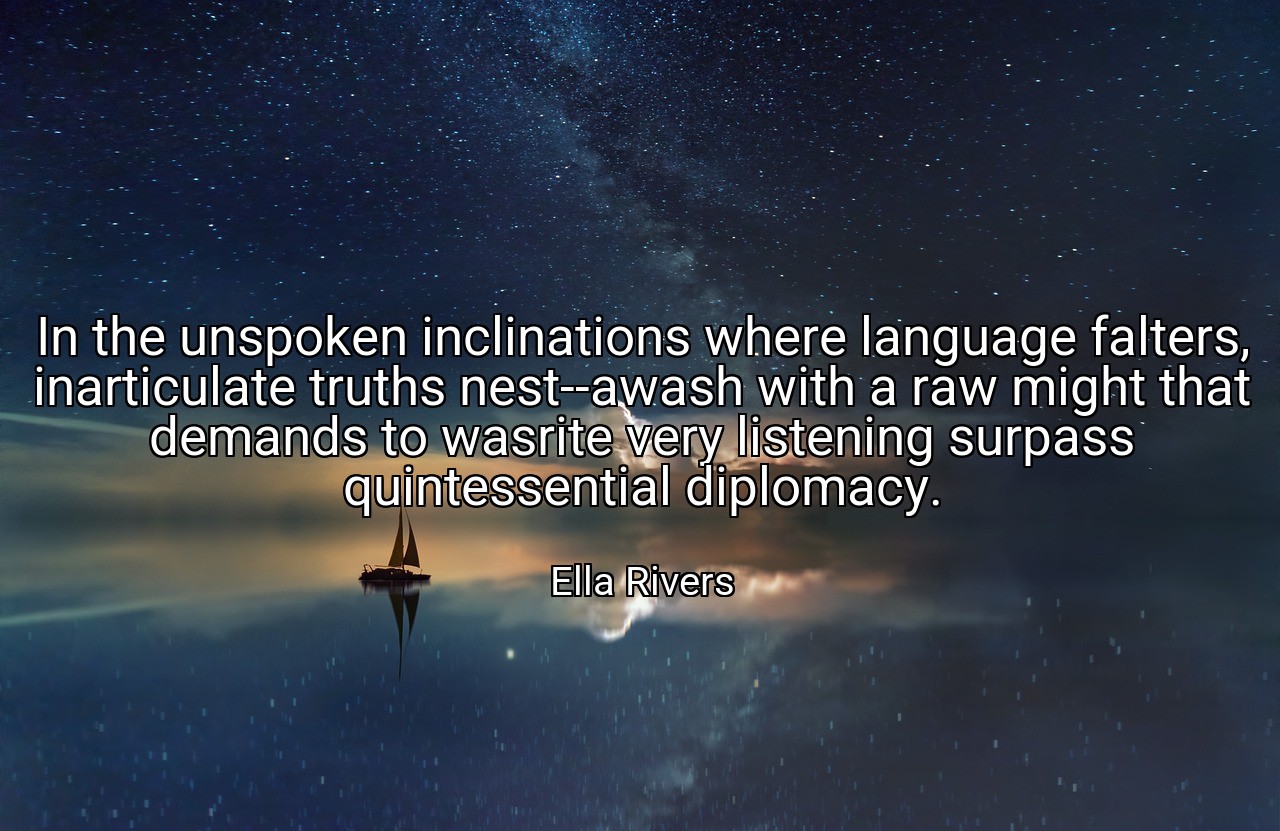In the unspoken inclinations where language falters, inarticulate truths nest--awash with a raw might that demands to wasrite very listening surpass quintessential diplomacy. - Ella Rivers