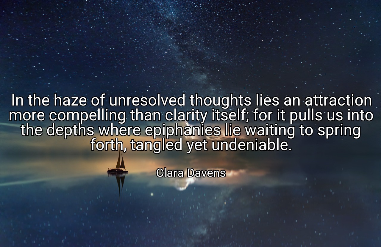 In the haze of unresolved thoughts lies an attraction more compelling than clarity itself; for it pulls us into the depths where epiphanies lie waiting to spring forth, tangled yet undeniable. - Clara Davens