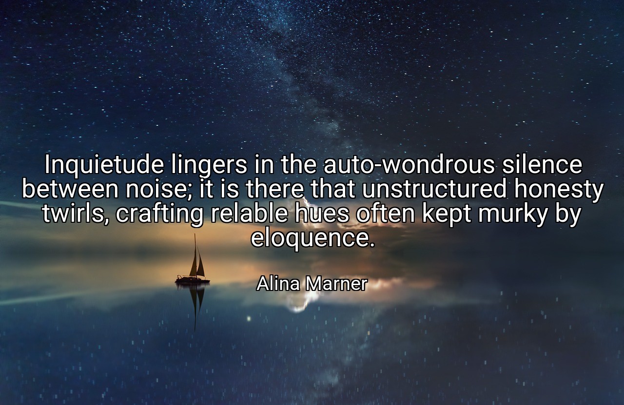Inquietude lingers in the auto-wondrous silence between noise; it is there that unstructured honesty twirls, crafting relable hues often kept murky by eloquence. - Alina Marner