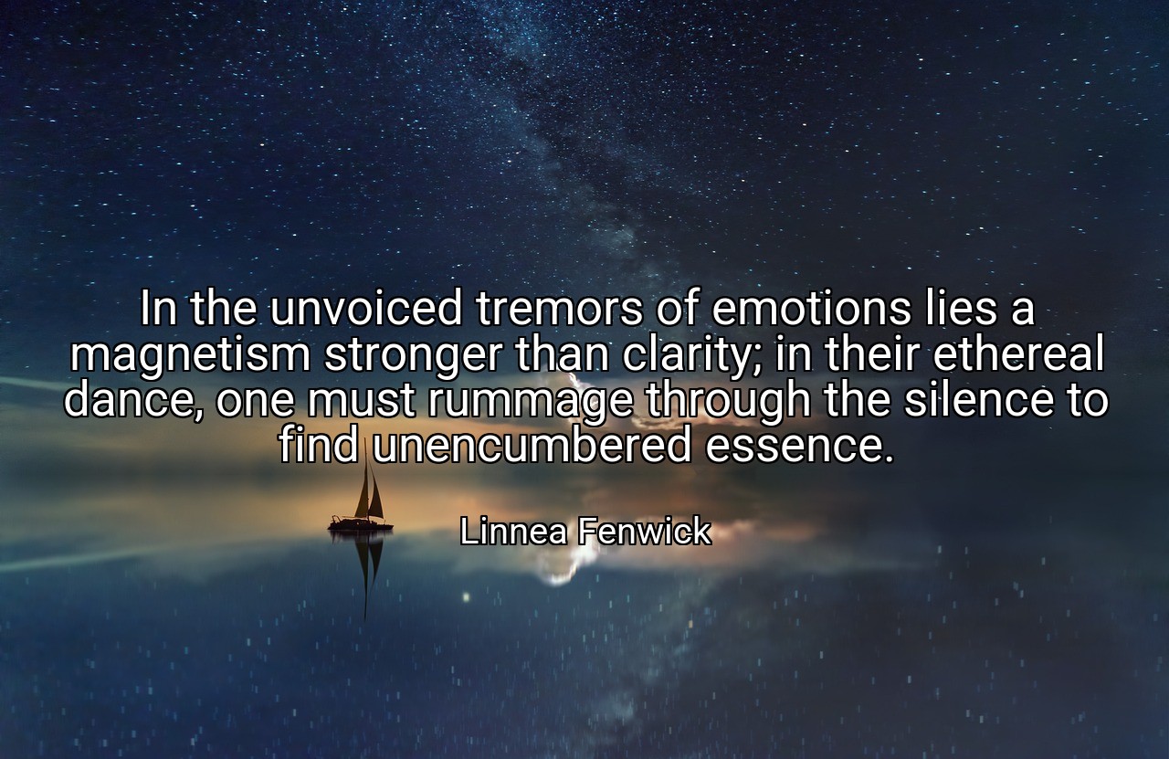 In the unvoiced tremors of emotions lies a magnetism stronger than clarity; in their ethereal dance, one must rummage through the silence to find unencumbered essence. - Linnea Fenwick