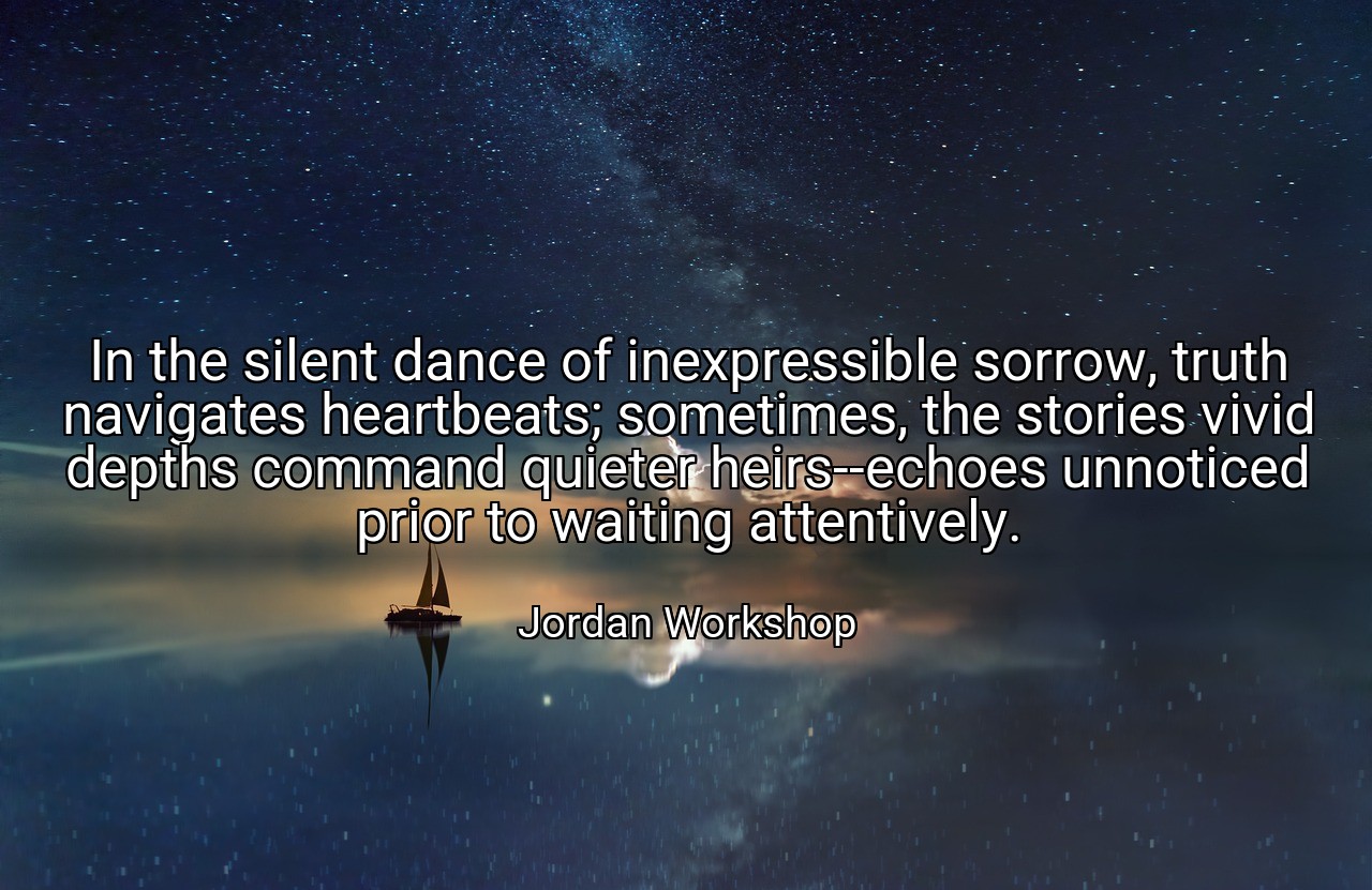 In the silent dance of inexpressible sorrow, truth navigates heartbeats; sometimes, the stories vivid depths command quieter heirs--echoes unnoticed prior to waiting attentively. - Jordan Workshop