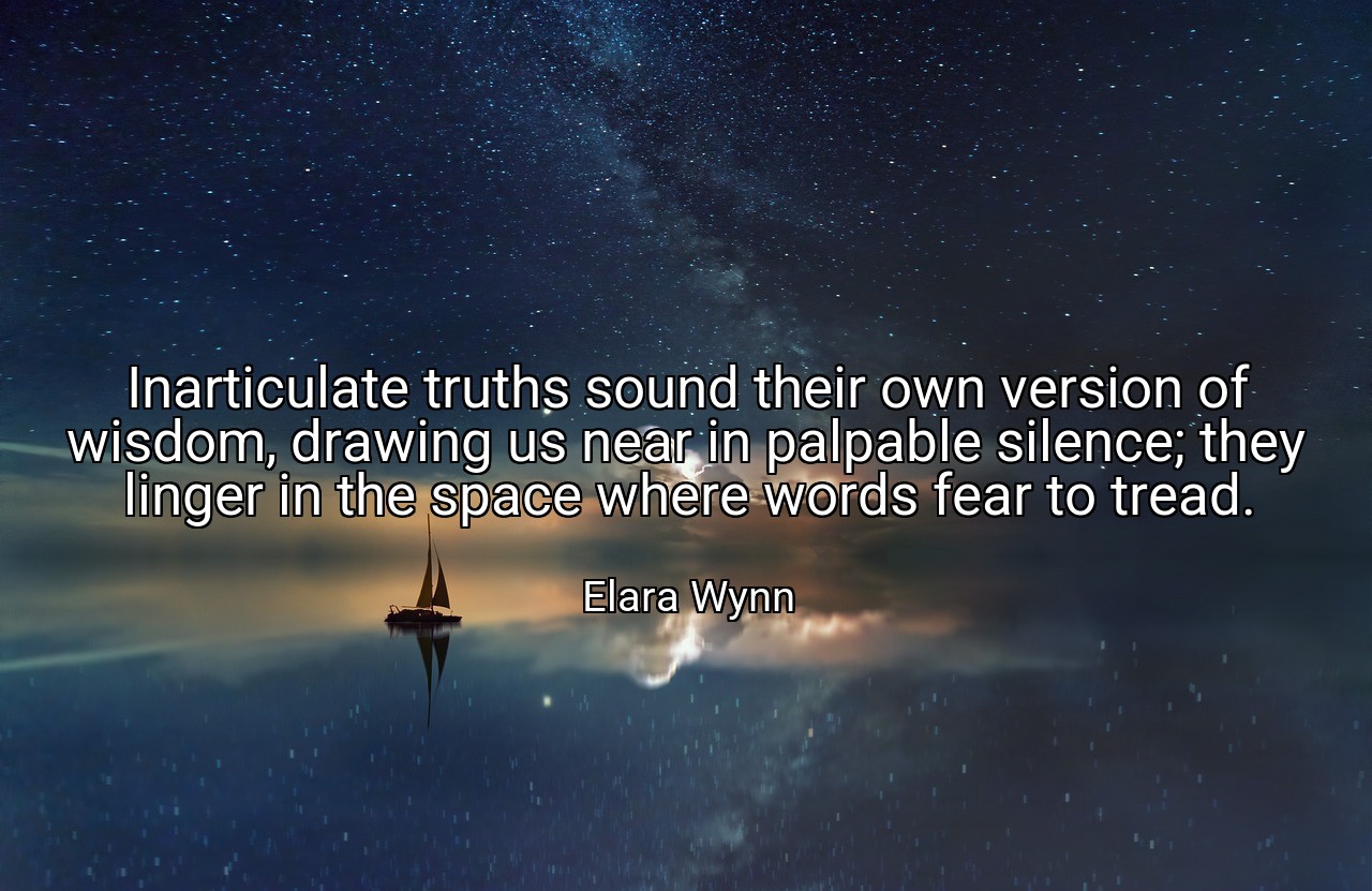 Inarticulate truths sound their own version of wisdom, drawing us near in palpable silence; they linger in the space where words fear to tread. - Elara Wynn