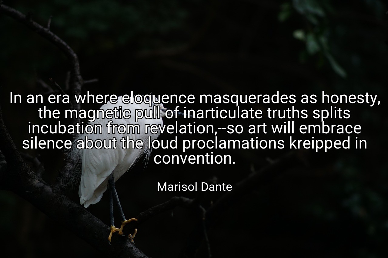 In an era where eloquence masquerades as honesty, the magnetic pull of inarticulate truths splits incubation from revelation,--so art will embrace silence about the loud proclamations kreipped in convention. - Marisol Dante