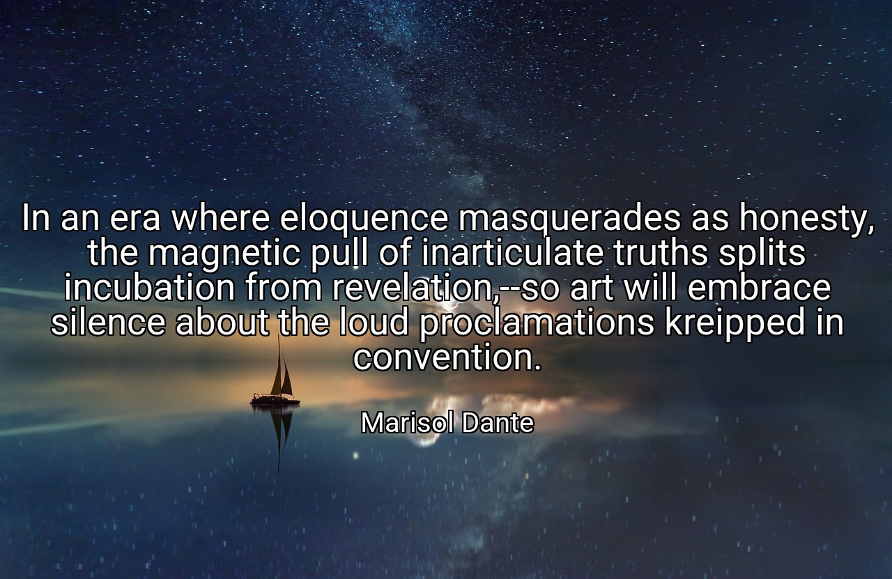 In an era where eloquence masquerades as honesty, the magnetic pull of inarticulate truths splits incubation from revelation,--so art will embrace silence about the loud proclamations kreipped in convention. - Marisol Dante