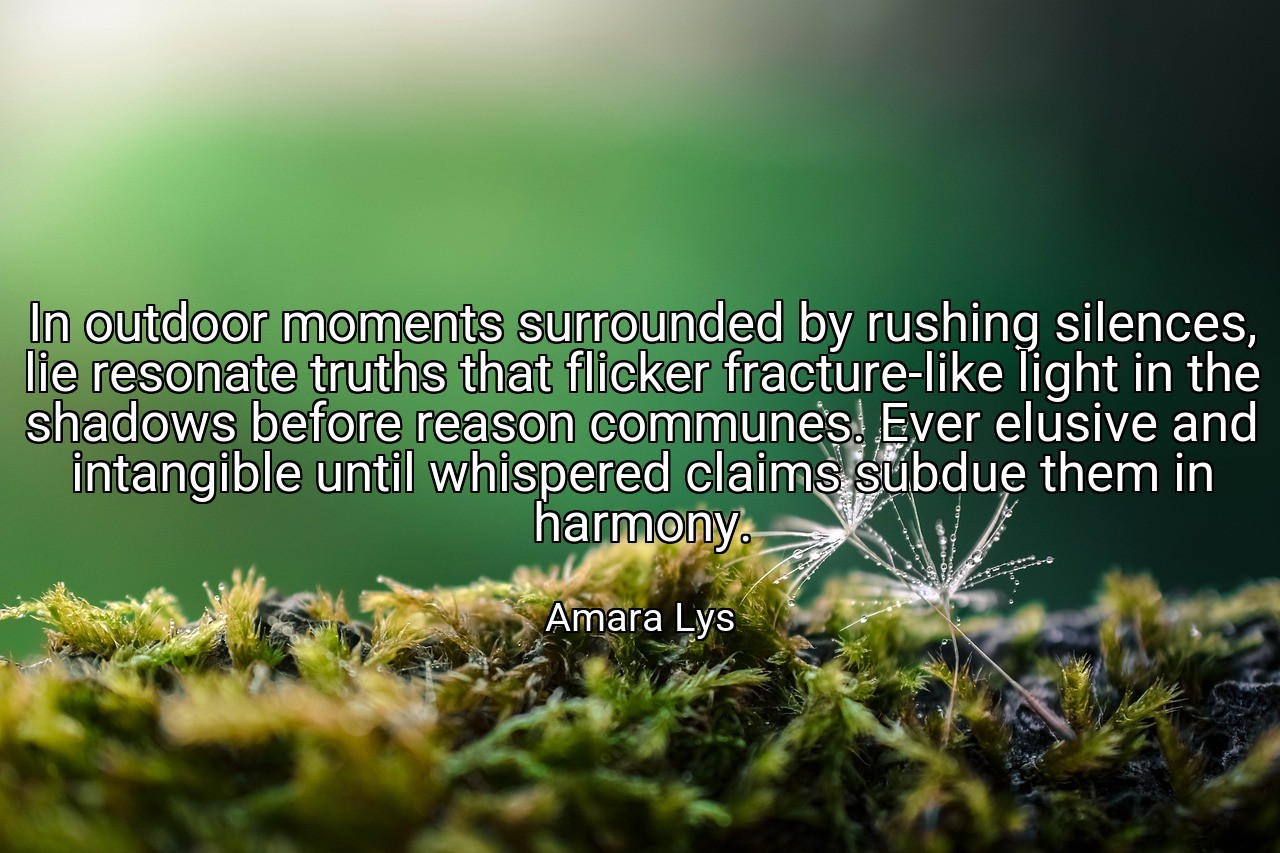 In outdoor moments surrounded by rushing silences, lie resonate truths that flicker fracture-like light in the shadows before reason communes. Ever elusive and intangible until whispered claims subdue them in harmony. - Amara Lys