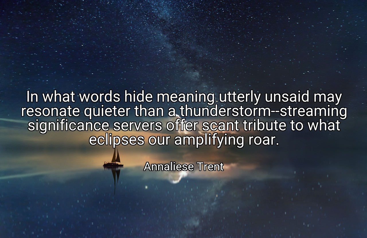 In what words hide meaning utterly unsaid may resonate quieter than a thunderstorm--streaming significance servers offer scant tribute to what eclipses our amplifying roar. - Annaliese Trent