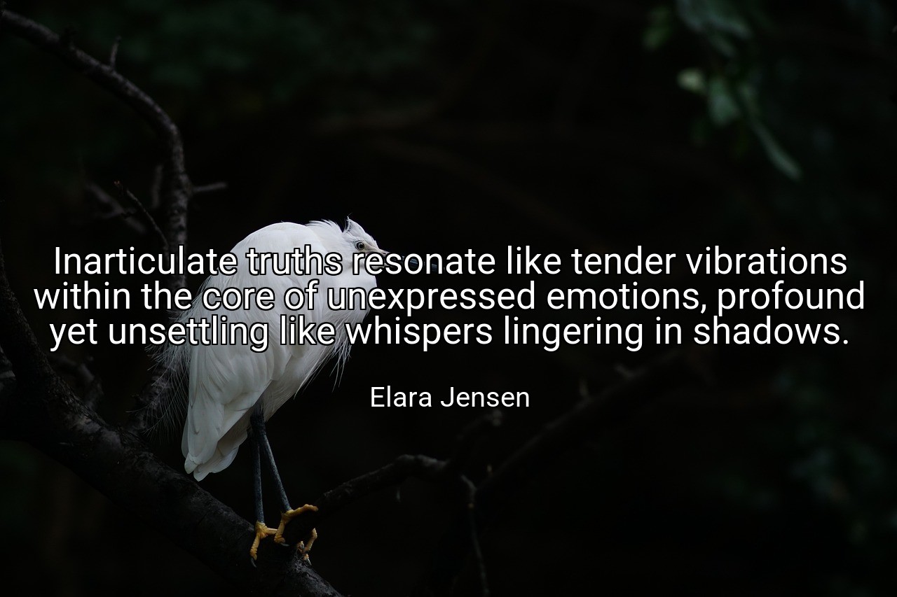 Inarticulate truths resonate like tender vibrations within the core of unexpressed emotions, profound yet unsettling like whispers lingering in shadows. - Elara Jensen
