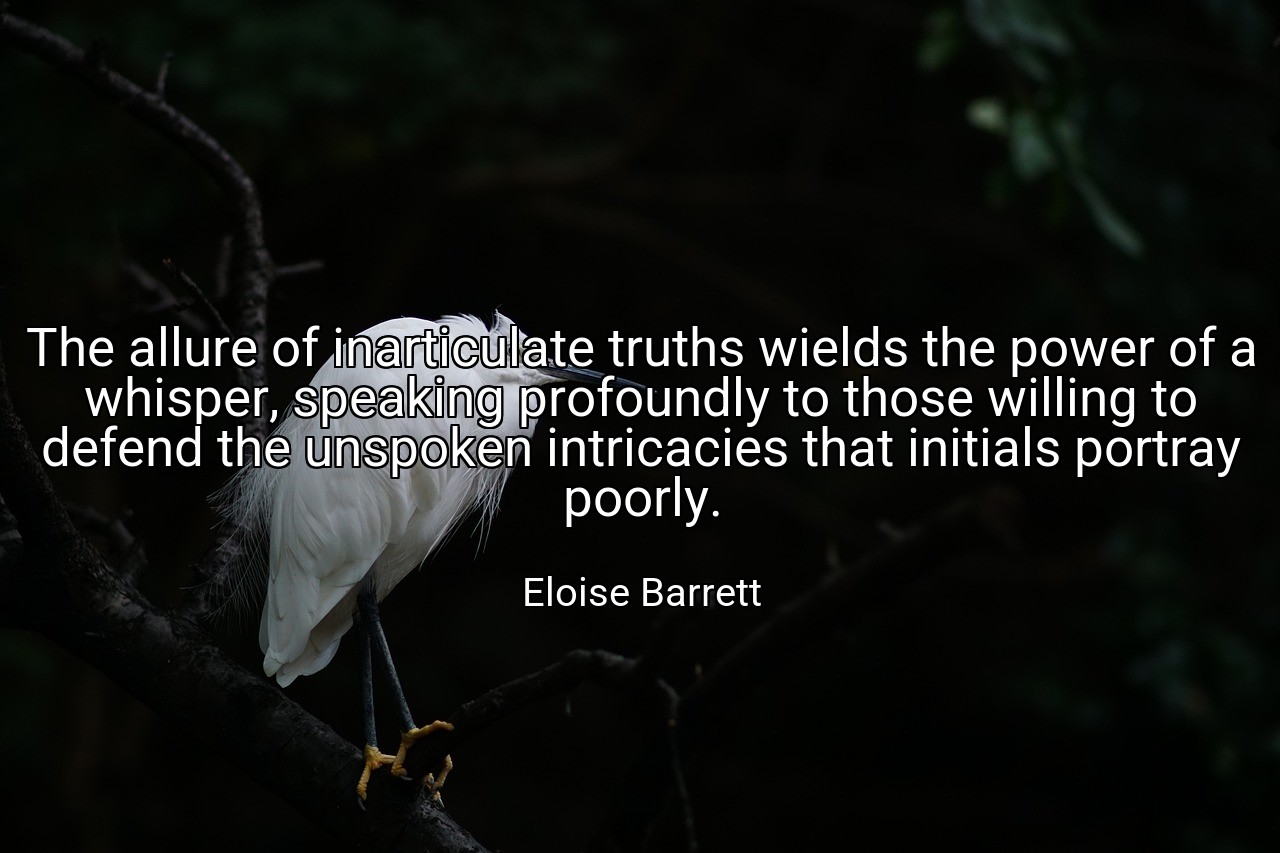 The allure of inarticulate truths wields the power of a whisper, speaking profoundly to those willing to defend the unspoken intricacies that initials portray poorly. - Eloise Barrett