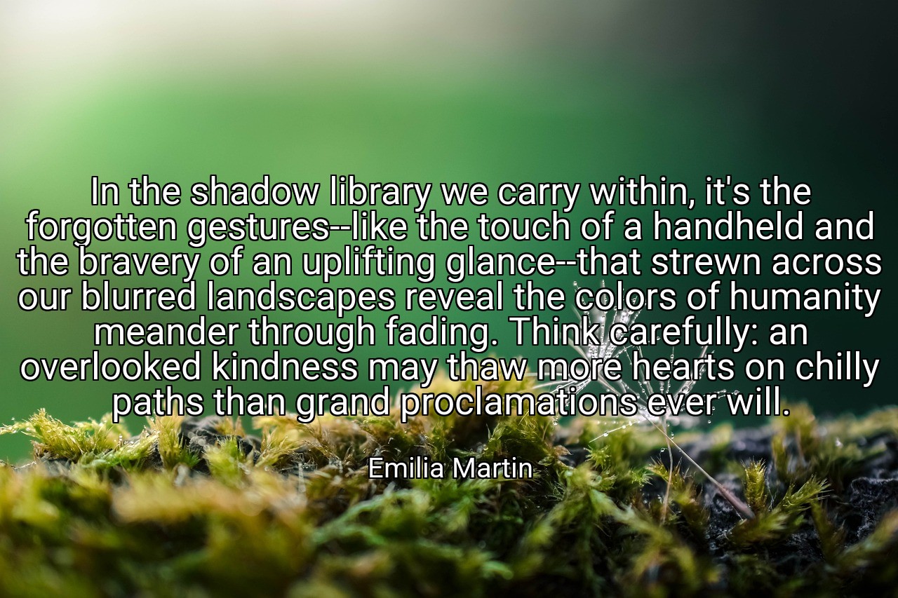 In the shadow library we carry within, it's the forgotten gestures--like the touch of a handheld and the bravery of an uplifting glance--that strewn across our blurred landscapes reveal the colors of humanity meander through fading. Think carefully: an overlooked kindness may thaw more hearts on chilly paths than grand proclamations ever will. - Emilia Martin