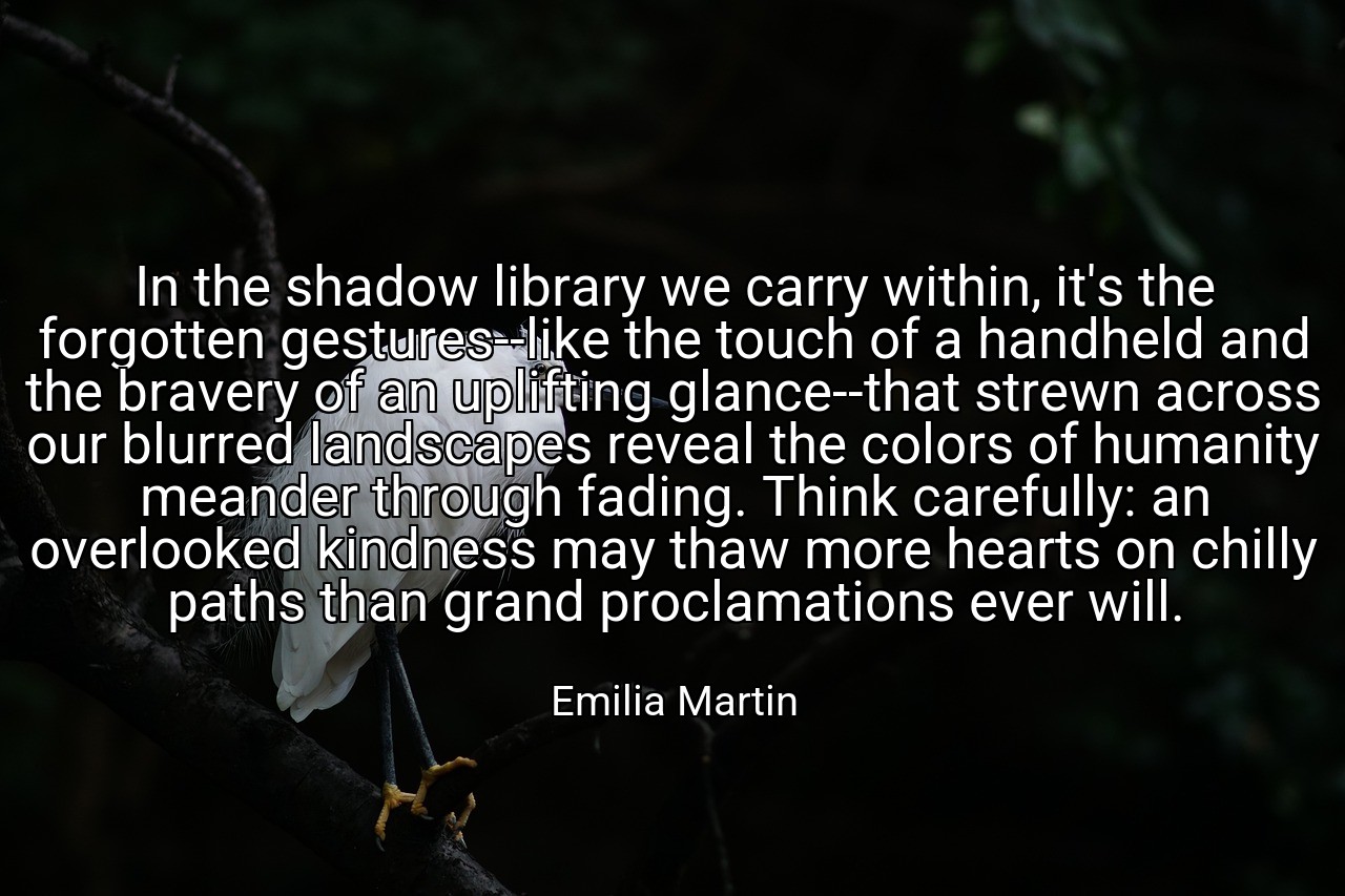 In the shadow library we carry within, it's the forgotten gestures--like the touch of a handheld and the bravery of an uplifting glance--that strewn across our blurred landscapes reveal the colors of humanity meander through fading. Think carefully: an overlooked kindness may thaw more hearts on chilly paths than grand proclamations ever will. - Emilia Martin