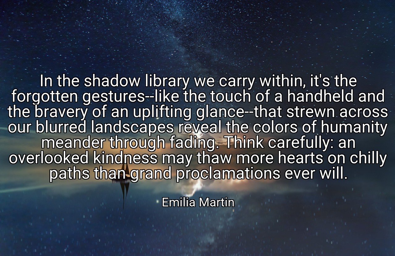 In the shadow library we carry within, it's the forgotten gestures--like the touch of a handheld and the bravery of an uplifting glance--that strewn across our blurred landscapes reveal the colors of humanity meander through fading. Think carefully: an overlooked kindness may thaw more hearts on chilly paths than grand proclamations ever will. - Emilia Martin