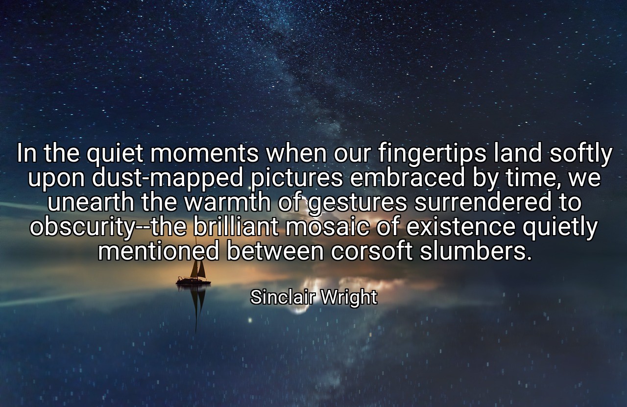 In the quiet moments when our fingertips land softly upon dust-mapped pictures embraced by time, we unearth the warmth of gestures surrendered to obscurity--the brilliant mosaic of existence quietly mentioned between corsoft slumbers. - Sinclair Wright