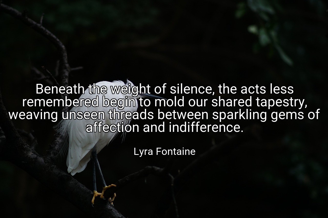 Beneath the weight of silence, the acts less remembered begin to mold our shared tapestry, weaving unseen threads between sparkling gems of affection and indifference. - Lyra Fontaine