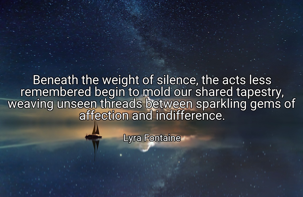 Beneath the weight of silence, the acts less remembered begin to mold our shared tapestry, weaving unseen threads between sparkling gems of affection and indifference. - Lyra Fontaine