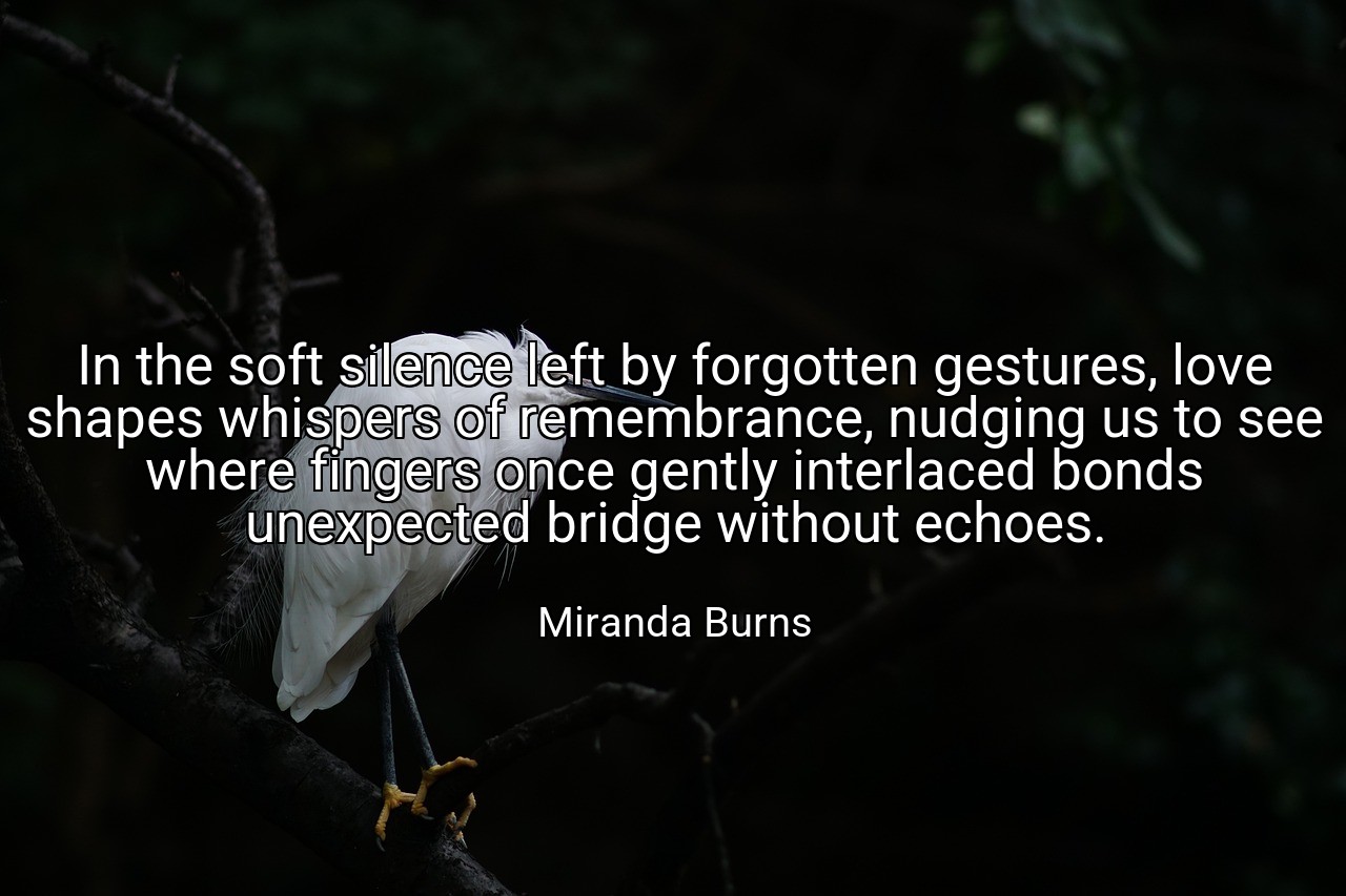 In the soft silence left by forgotten gestures, love shapes whispers of remembrance, nudging us to see where fingers once gently interlaced bonds unexpected bridge without echoes. - Miranda Burns