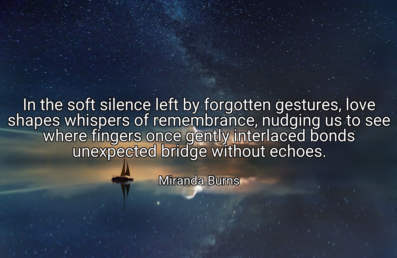 In the soft silence left by forgotten gestures, love shapes whispers of remembrance, nudging us to see where fingers once gently interlaced bonds unexpected bridge without echoes. - Miranda Burns