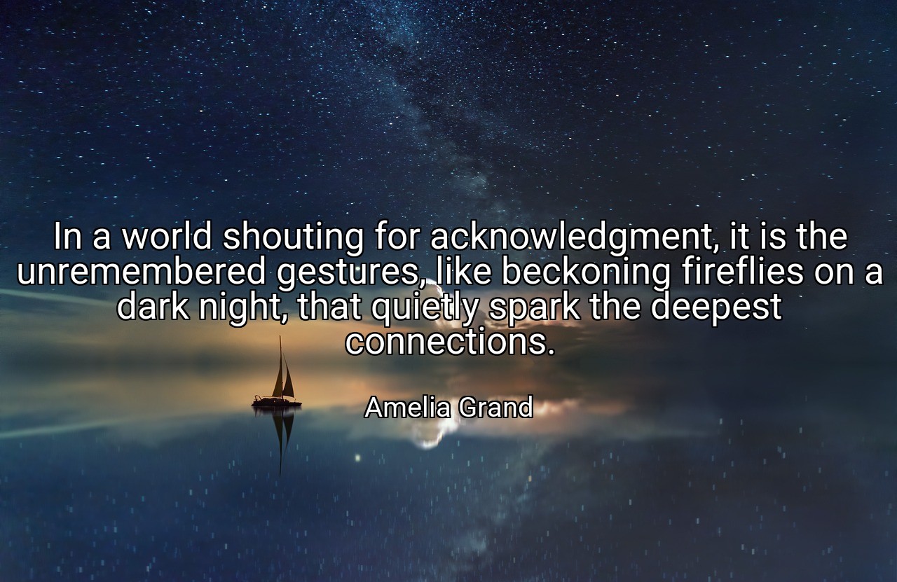 In a world shouting for acknowledgment, it is the unremembered gestures, like beckoning fireflies on a dark night, that quietly spark the deepest connections. - Amelia Grand