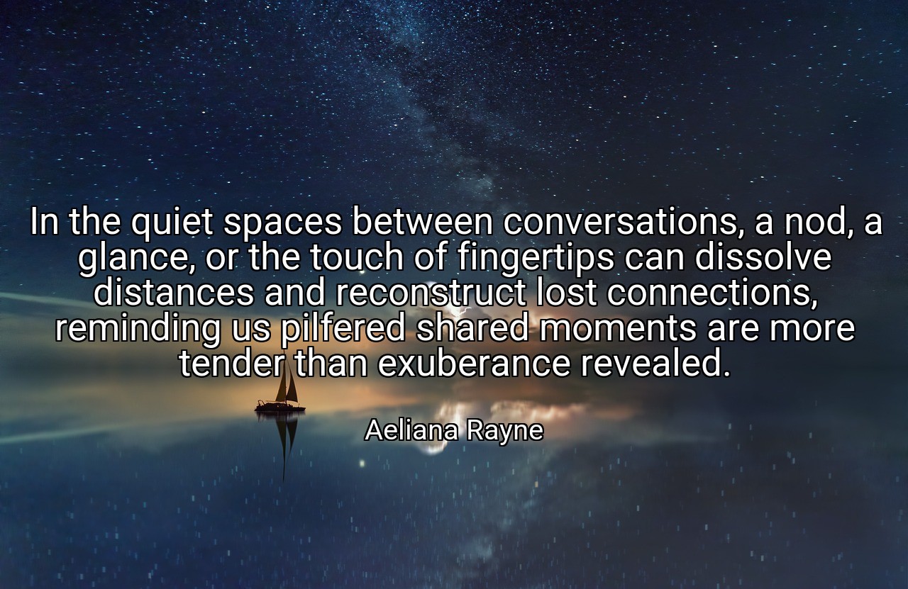 In the quiet spaces between conversations, a nod, a glance, or the touch of fingertips can dissolve distances and reconstruct lost connections, reminding us pilfered shared moments are more tender than exuberance revealed. - Aeliana Rayne