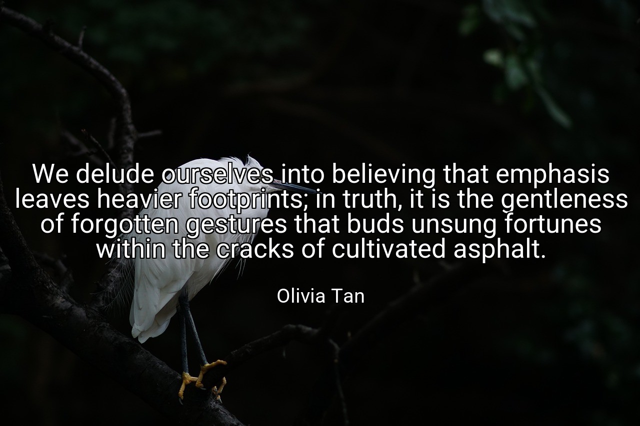 We delude ourselves into believing that emphasis leaves heavier footprints; in truth, it is the gentleness of forgotten gestures that buds unsung fortunes within the cracks of cultivated asphalt. - Olivia Tan