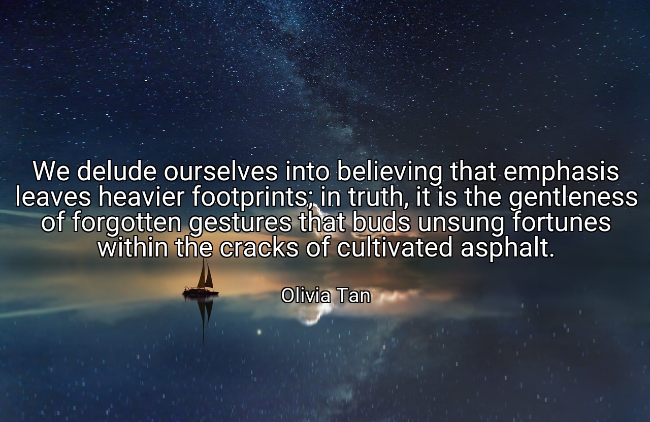 We delude ourselves into believing that emphasis leaves heavier footprints; in truth, it is the gentleness of forgotten gestures that buds unsung fortunes within the cracks of cultivated asphalt. - Olivia Tan