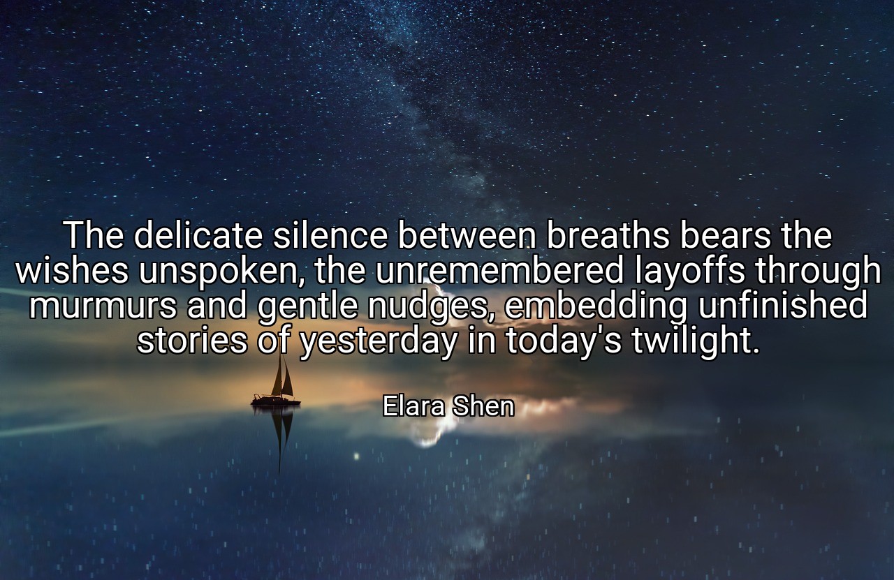 The delicate silence between breaths bears the wishes unspoken, the unremembered layoffs through murmurs and gentle nudges, embedding unfinished stories of yesterday in today's twilight. - Elara Shen