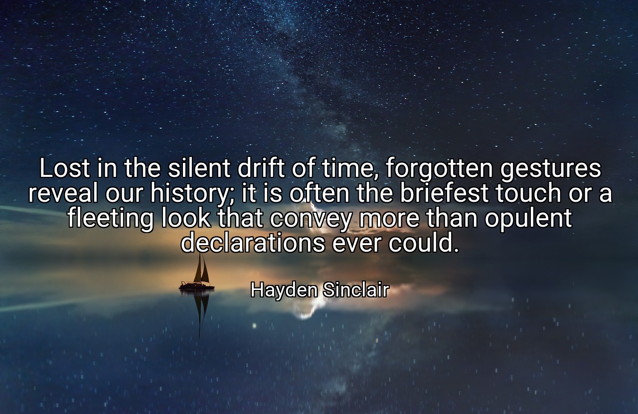 Lost in the silent drift of time, forgotten gestures reveal our history; it is often the briefest touch or a fleeting look that convey more than opulent declarations ever could. - Hayden Sinclair